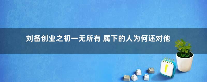 刘备创业之初一无所有 属下的人为何还对他不离不弃的